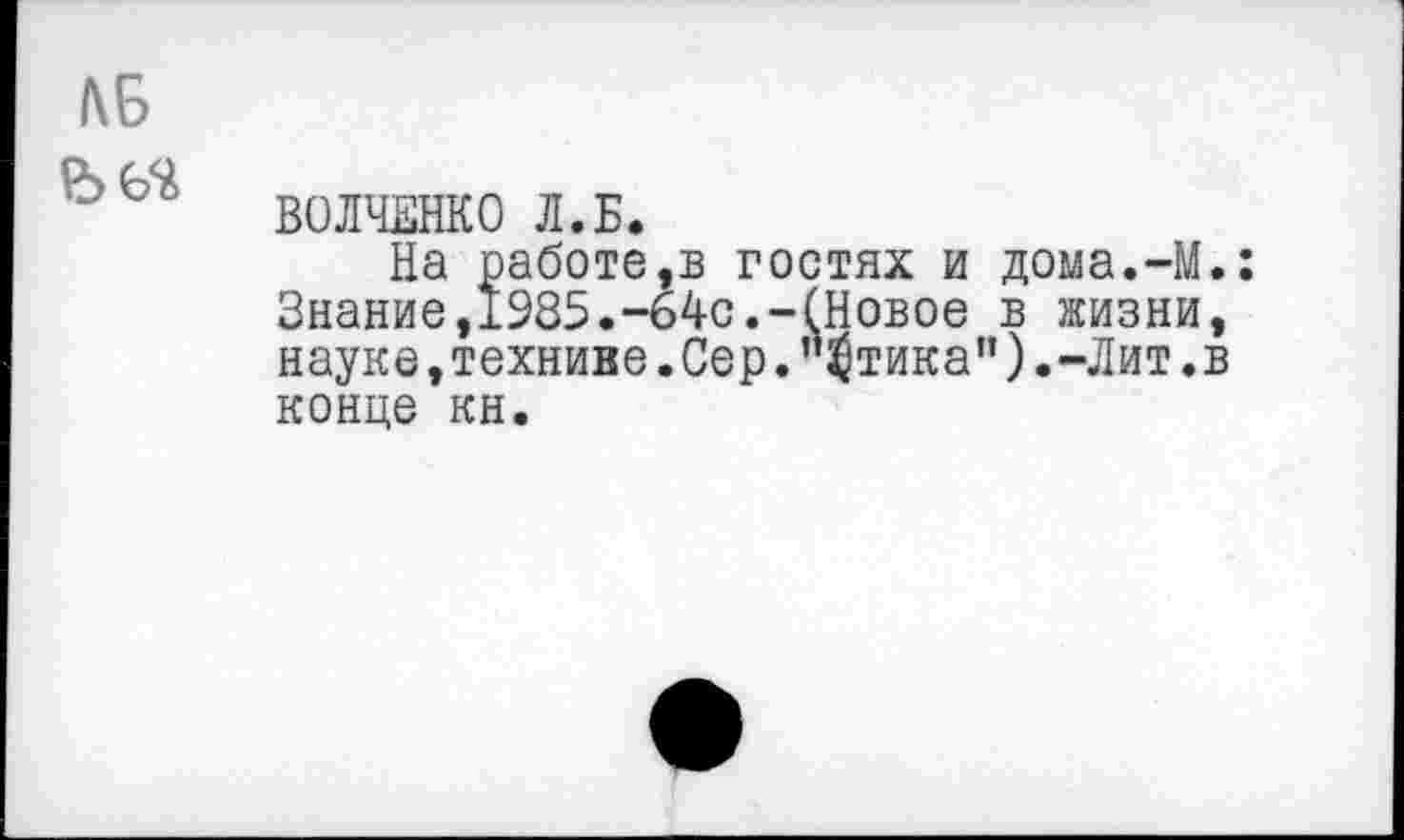 ﻿ВОЛЧЕНКО Л.Б.
На работе,в гостях и дома.-М Знание,1985.-64с.-(Новое в жизни науке,техниве.Сер."$тика”).-Лит. конце кн.